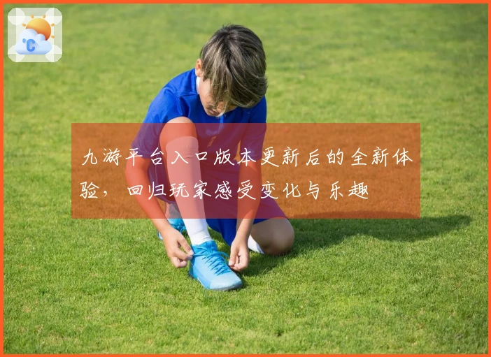 九游平台入口版本更新后的全新体验，回归玩家感受变化与乐趣