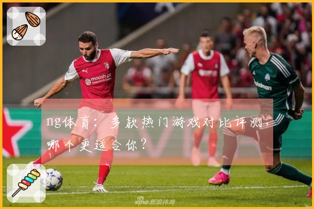 ng体育：多款热门游戏对比评测，哪个更适合你？