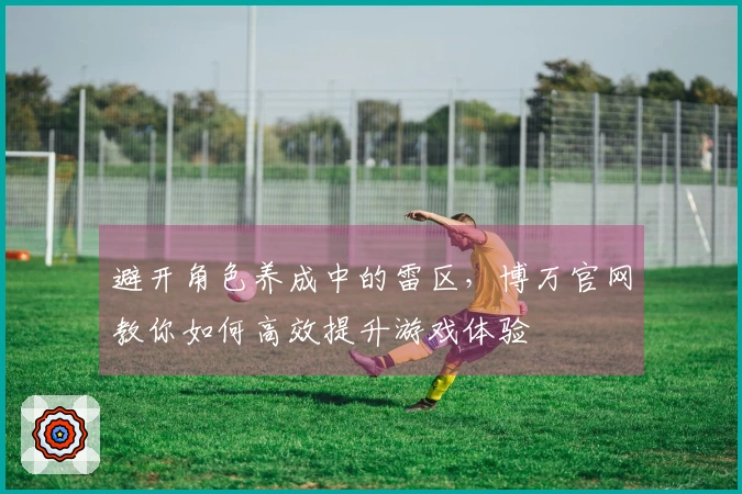 避开角色养成中的雷区，博万官网教你如何高效提升游戏体验