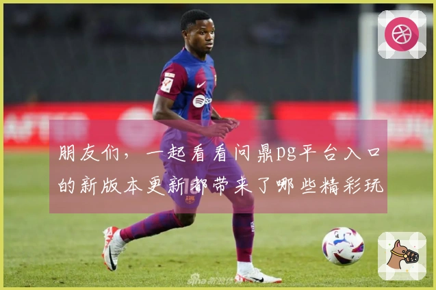 朋友们，一起看看问鼎pg平台入口的新版本更新都带来了哪些精彩玩法吧！