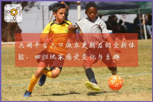 九游平台入口版本更新后的全新体验，回归玩家感受变化与乐趣