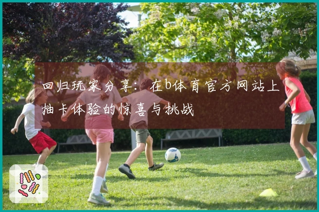 回归玩家分享：在b体育官方网站上抽卡体验的惊喜与挑战